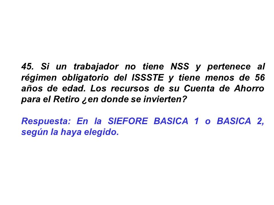 45. Si un trabajador no tiene NSS y pertenece al régimen obligatorio del ISSSTE y tiene menos de 56 años de edad. Los recursos de su Cuenta de Ahorro para el Retiro ¿en donde se invierten