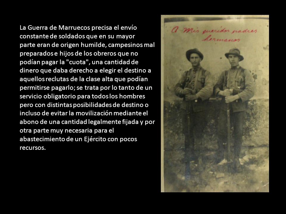 La Guerra de Marruecos precisa el envío constante de soldados que en su mayor parte eran de origen humilde, campesinos mal preparados e hijos de los obreros que no podían pagar la cuota , una cantidad de dinero que daba derecho a elegir el destino a aquellos reclutas de la clase alta que podían permitirse pagarlo; se trata por lo tanto de un servicio obligatorio para todos los hombres pero con distintas posibilidades de destino o incluso de evitar la movilización mediante el abono de una cantidad legalmente fijada y por otra parte muy necesaria para el abastecimiento de un Ejército con pocos recursos.