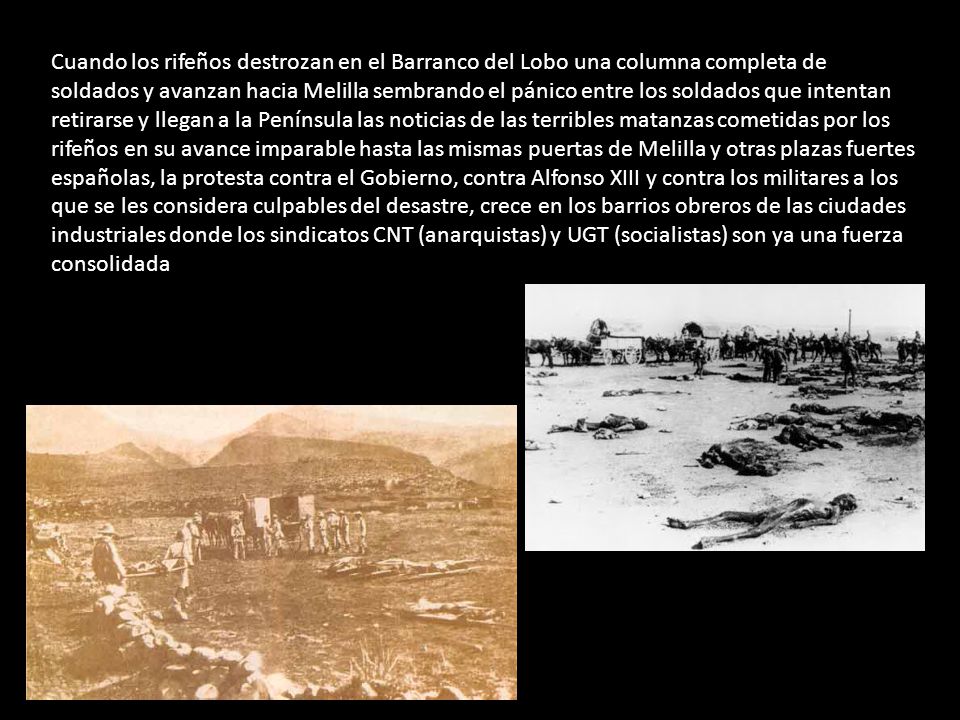 Cuando los rifeños destrozan en el Barranco del Lobo una columna completa de soldados y avanzan hacia Melilla sembrando el pánico entre los soldados que intentan retirarse y llegan a la Península las noticias de las terribles matanzas cometidas por los rifeños en su avance imparable hasta las mismas puertas de Melilla y otras plazas fuertes españolas, la protesta contra el Gobierno, contra Alfonso XIII y contra los militares a los que se les considera culpables del desastre, crece en los barrios obreros de las ciudades industriales donde los sindicatos CNT (anarquistas) y UGT (socialistas) son ya una fuerza consolidada