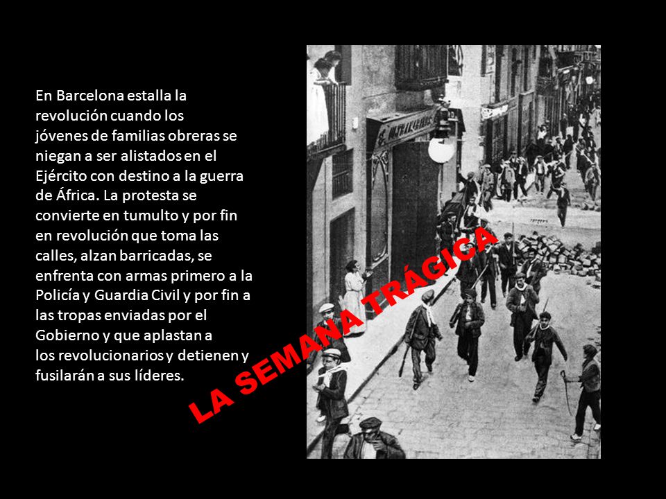 En Barcelona estalla la revolución cuando los jóvenes de familias obreras se niegan a ser alistados en el Ejército con destino a la guerra de África. La protesta se convierte en tumulto y por fin en revolución que toma las calles, alzan barricadas, se enfrenta con armas primero a la Policía y Guardia Civil y por fin a las tropas enviadas por el Gobierno y que aplastan a los revolucionarios y detienen y fusilarán a sus líderes.