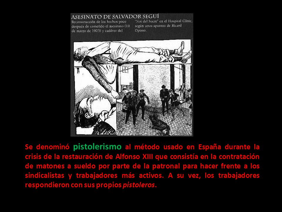 Se denominó pistolerismo al método usado en España durante la crisis de la restauración de Alfonso XIII que consistía en la contratación de matones a sueldo por parte de la patronal para hacer frente a los sindicalistas y trabajadores más activos.