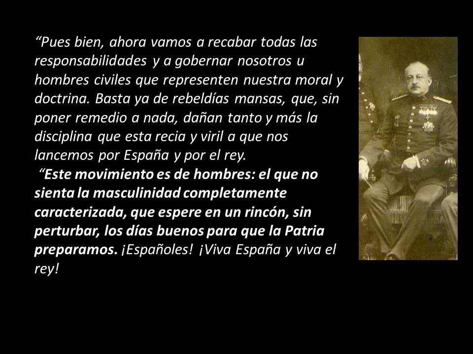 Pues bien, ahora vamos a recabar todas las responsabilidades y a gobernar nosotros u hombres civiles que representen nuestra moral y doctrina. Basta ya de rebeldías mansas, que, sin poner remedio a nada, dañan tanto y más la disciplina que esta recia y viril a que nos lancemos por España y por el rey.