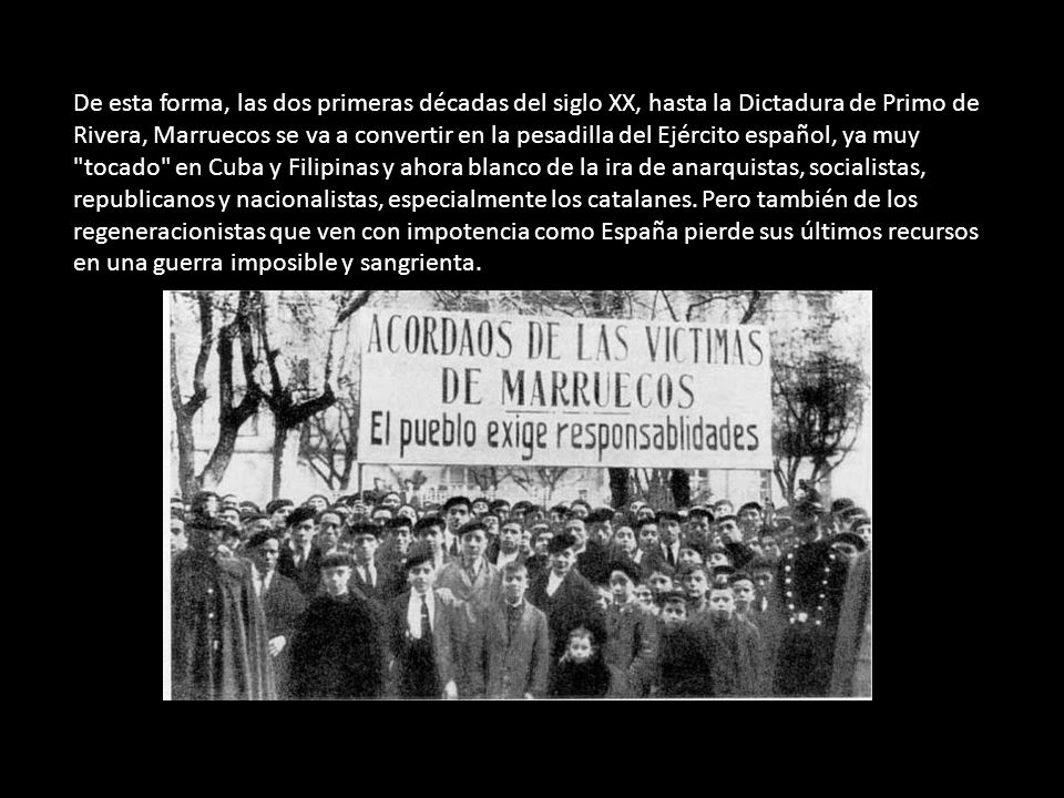 De esta forma, las dos primeras décadas del siglo XX, hasta la Dictadura de Primo de Rivera, Marruecos se va a convertir en la pesadilla del Ejército español, ya muy tocado en Cuba y Filipinas y ahora blanco de la ira de anarquistas, socialistas, republicanos y nacionalistas, especialmente los catalanes.