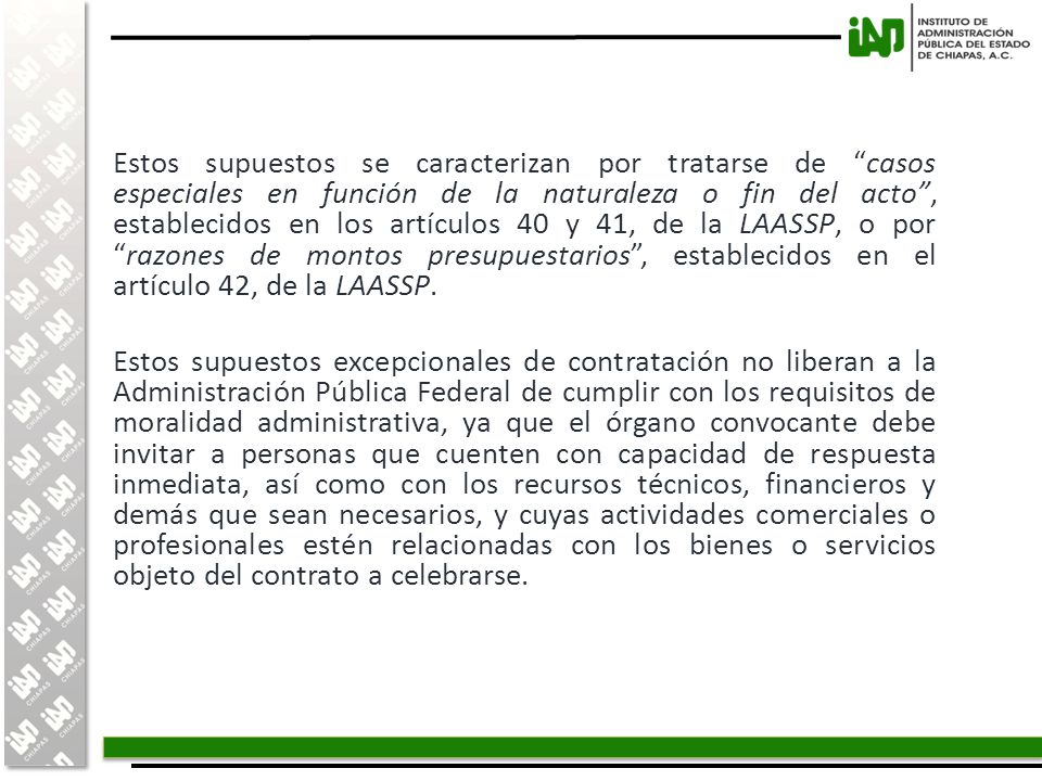 Estos supuestos se caracterizan por tratarse de casos especiales en función de la naturaleza o fin del acto , establecidos en los artículos 40 y 41, de la LAASSP, o por razones de montos presupuestarios , establecidos en el artículo 42, de la LAASSP.