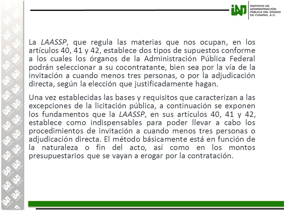 La LAASSP, que regula las materias que nos ocupan, en los artículos 40, 41 y 42, establece dos tipos de supuestos conforme a los cuales los órganos de la Administración Pública Federal podrán seleccionar a su cocontratante, bien sea por la vía de la invitación a cuando menos tres personas, o por la adjudicación directa, según la elección que justificadamente hagan.