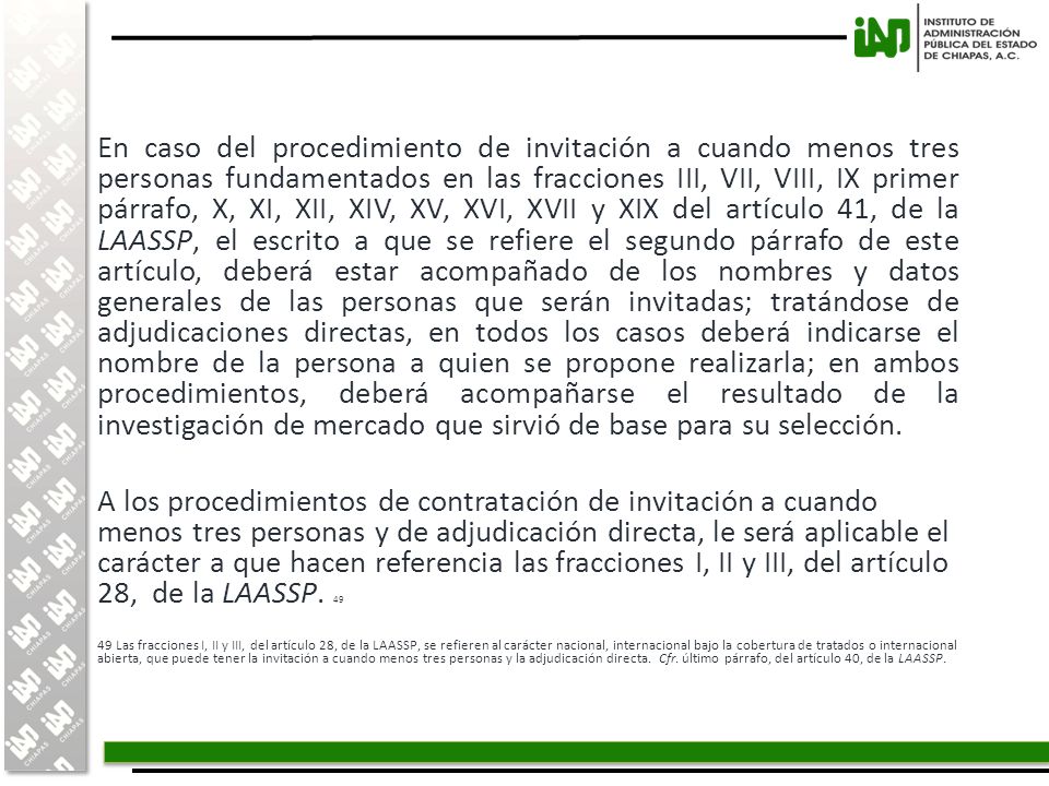 En caso del procedimiento de invitación a cuando menos tres personas fundamentados en las fracciones III, VII, VIII, IX primer párrafo, X, XI, XII, XIV, XV, XVI, XVII y XIX del artículo 41, de la LAASSP, el escrito a que se refiere el segundo párrafo de este artículo, deberá estar acompañado de los nombres y datos generales de las personas que serán invitadas; tratándose de adjudicaciones directas, en todos los casos deberá indicarse el nombre de la persona a quien se propone realizarla; en ambos procedimientos, deberá acompañarse el resultado de la investigación de mercado que sirvió de base para su selección.