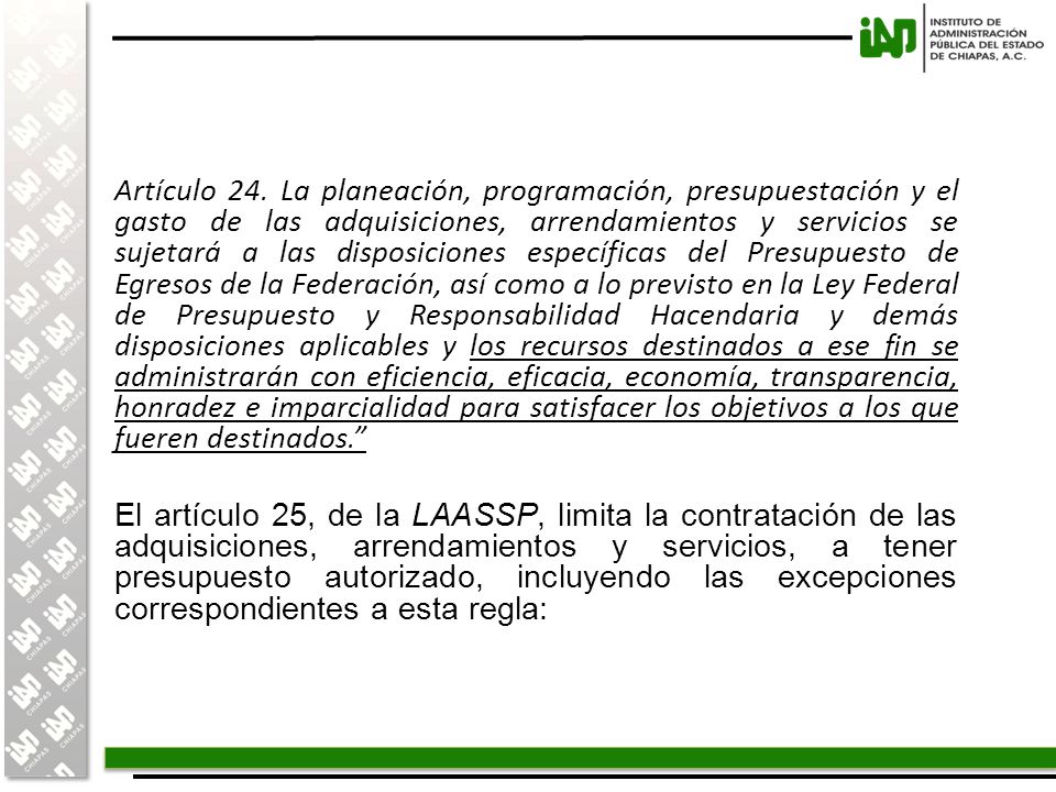 Artículo 24. La planeación, programación, presupuestación y el gasto de las adquisiciones, arrendamientos y servicios se sujetará a las disposiciones específicas del Presupuesto de Egresos de la Federación, así como a lo previsto en la Ley Federal de Presupuesto y Responsabilidad Hacendaria y demás disposiciones aplicables y los recursos destinados a ese fin se administrarán con eficiencia, eficacia, economía, transparencia, honradez e imparcialidad para satisfacer los objetivos a los que fueren destinados.
