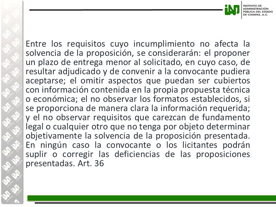 Entre los requisitos cuyo incumplimiento no afecta la solvencia de la proposición, se considerarán: el proponer un plazo de entrega menor al solicitado, en cuyo caso, de resultar adjudicado y de convenir a la convocante pudiera aceptarse; el omitir aspectos que puedan ser cubiertos con información contenida en la propia propuesta técnica o económica; el no observar los formatos establecidos, si se proporciona de manera clara la información requerida; y el no observar requisitos que carezcan de fundamento legal o cualquier otro que no tenga por objeto determinar objetivamente la solvencia de la proposición presentada.