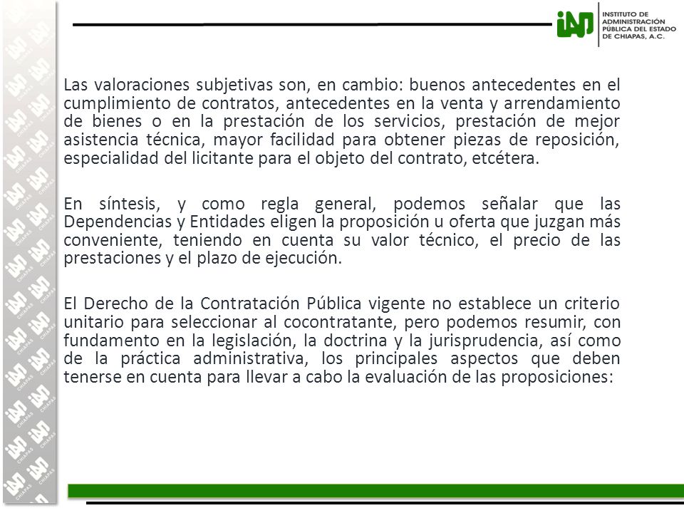 Las valoraciones subjetivas son, en cambio: buenos antecedentes en el cumplimiento de contratos, antecedentes en la venta y arrendamiento de bienes o en la prestación de los servicios, prestación de mejor asistencia técnica, mayor facilidad para obtener piezas de reposición, especialidad del licitante para el objeto del contrato, etcétera.