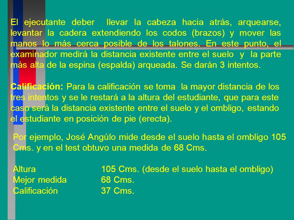 El ejecutante deber llevar la cabeza hacia atrás, arquearse, levantar la cadera extendiendo los codos (brazos) y mover las manos lo más cerca posible de los talones. En este punto, el examinador medirá la distancia existente entre el suelo y la parte más alta de la espina (espalda) arqueada. Se darán 3 intentos.