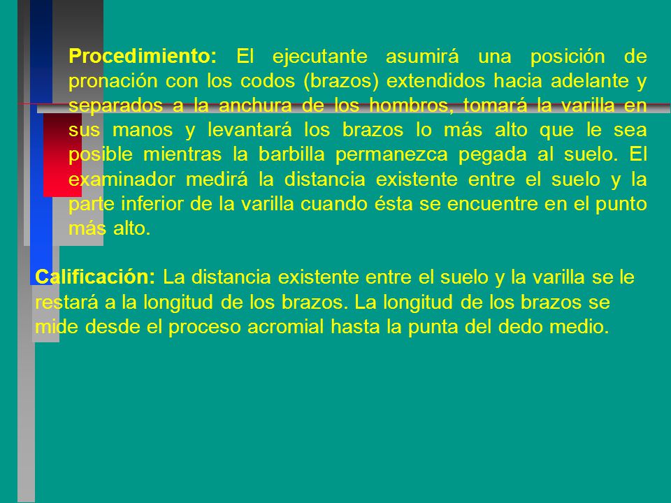 Procedimiento: El ejecutante asumirá una posición de pronación con los codos (brazos) extendidos hacia adelante y separados a la anchura de los hombros, tomará la varilla en sus manos y levantará los brazos lo más alto que le sea posible mientras la barbilla permanezca pegada al suelo. El examinador medirá la distancia existente entre el suelo y la parte inferior de la varilla cuando ésta se encuentre en el punto más alto.