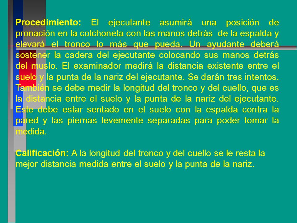 Procedimiento: El ejecutante asumirá una posición de pronación en la colchoneta con las manos detrás de la espalda y elevará el tronco lo más que pueda. Un ayudante deberá sostener la cadera del ejecutante colocando sus manos detrás del muslo. El examinador medirá la distancia existente entre el suelo y la punta de la nariz del ejecutante. Se darán tres intentos. También se debe medir la longitud del tronco y del cuello, que es la distancia entre el suelo y la punta de la nariz del ejecutante. Este debe estar sentado en el suelo con la espalda contra la pared y las piernas levemente separadas para poder tomar la medida.