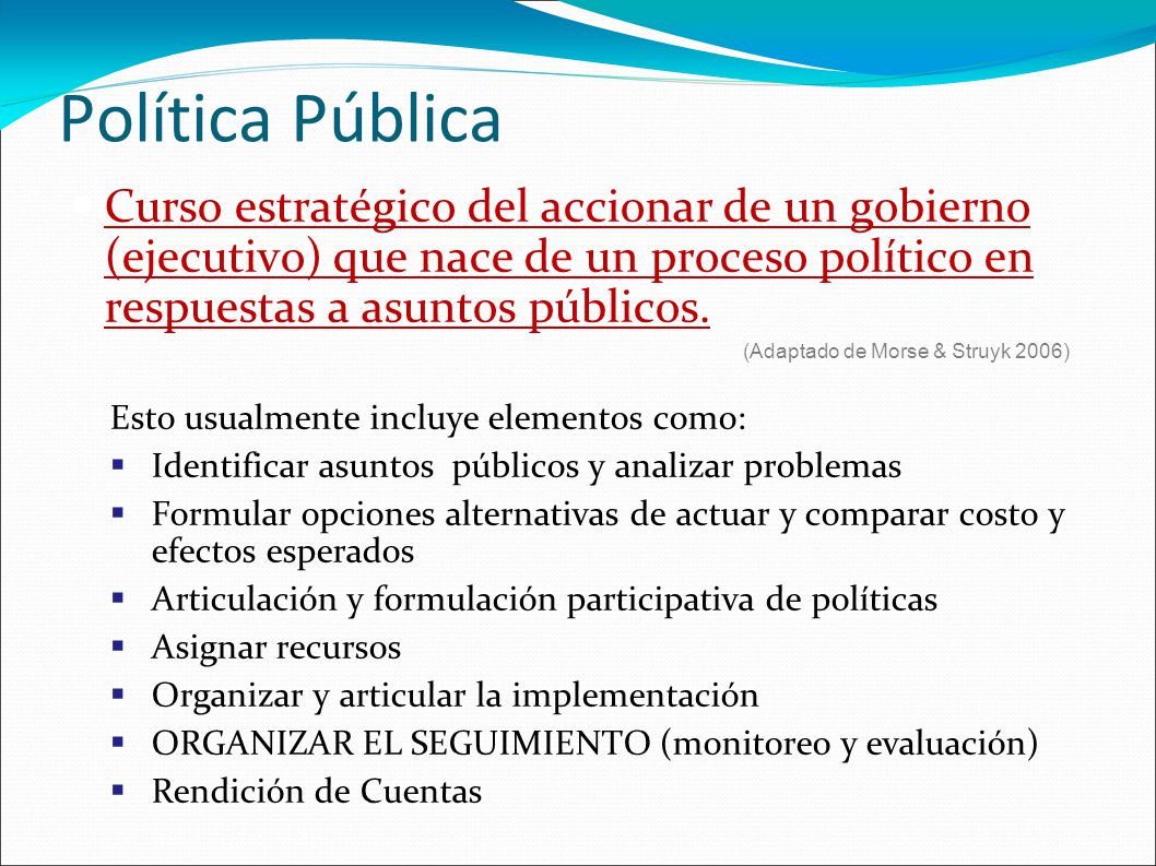Política Pública Curso estratégico del accionar de un gobierno (ejecutivo) que nace de un proceso político en respuestas a asuntos públicos.