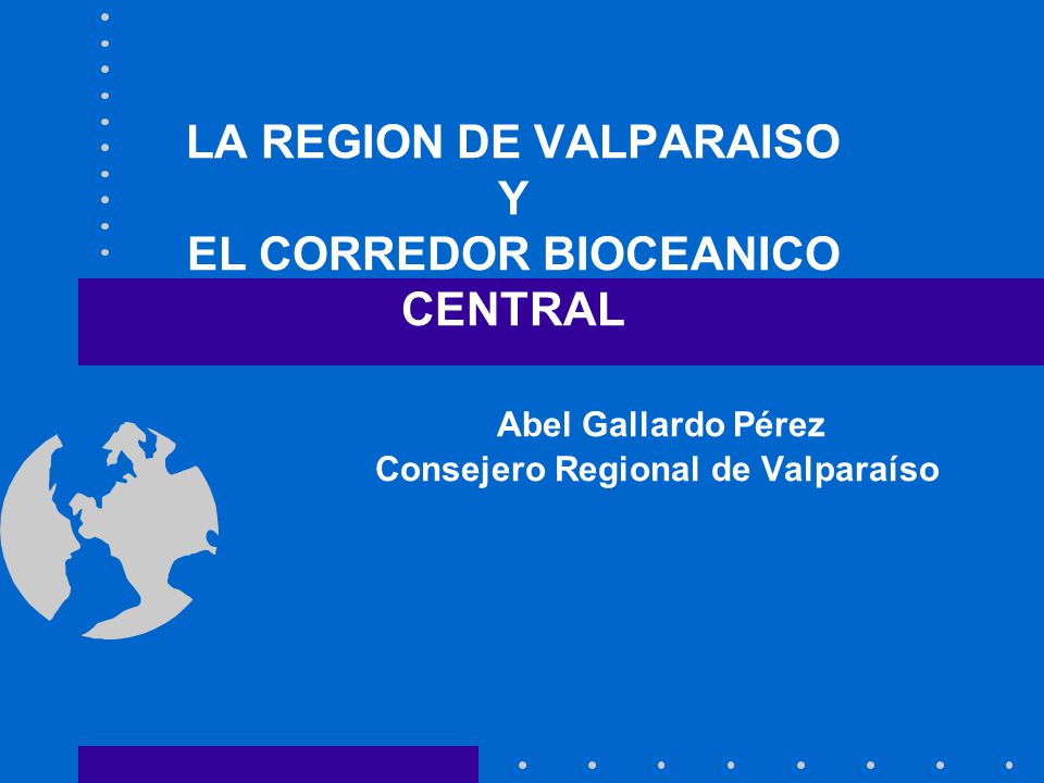 LA REGION DE VALPARAISO Y EL CORREDOR BIOCEANICO CENTRAL Abel Gallardo Pérez Consejero Regional de Valparaíso