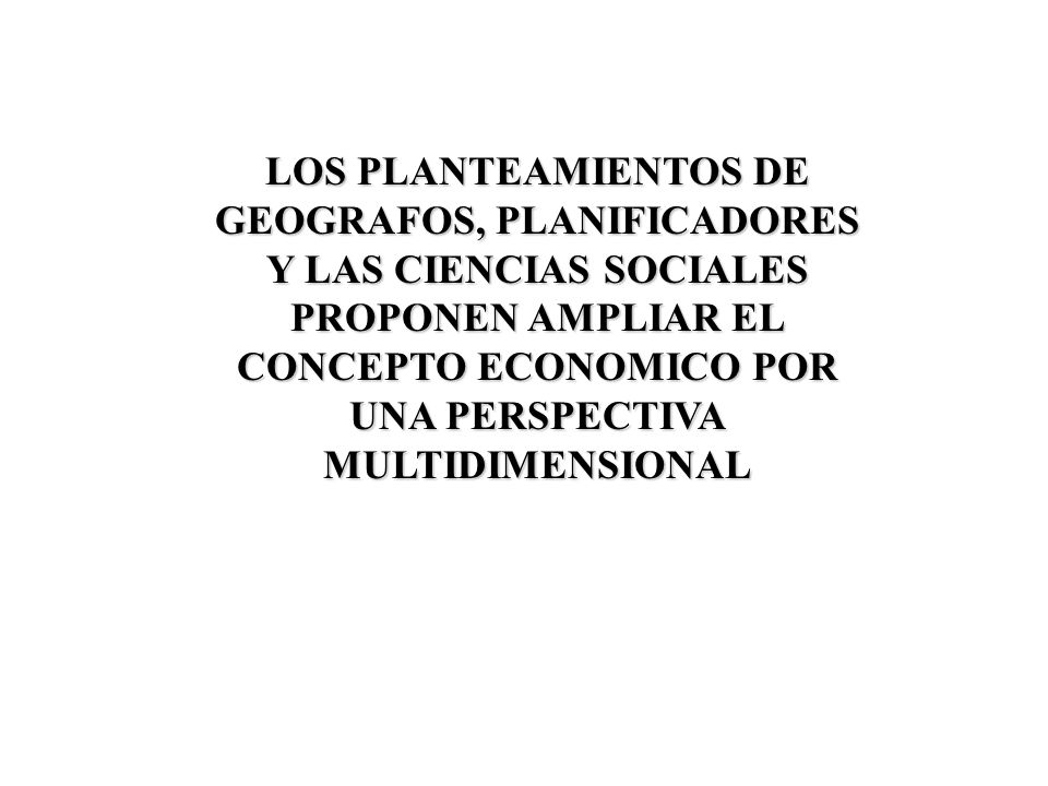 LOS PLANTEAMIENTOS DE GEOGRAFOS, PLANIFICADORES Y LAS CIENCIAS SOCIALES PROPONEN AMPLIAR EL CONCEPTO ECONOMICO POR UNA PERSPECTIVA MULTIDIMENSIONAL