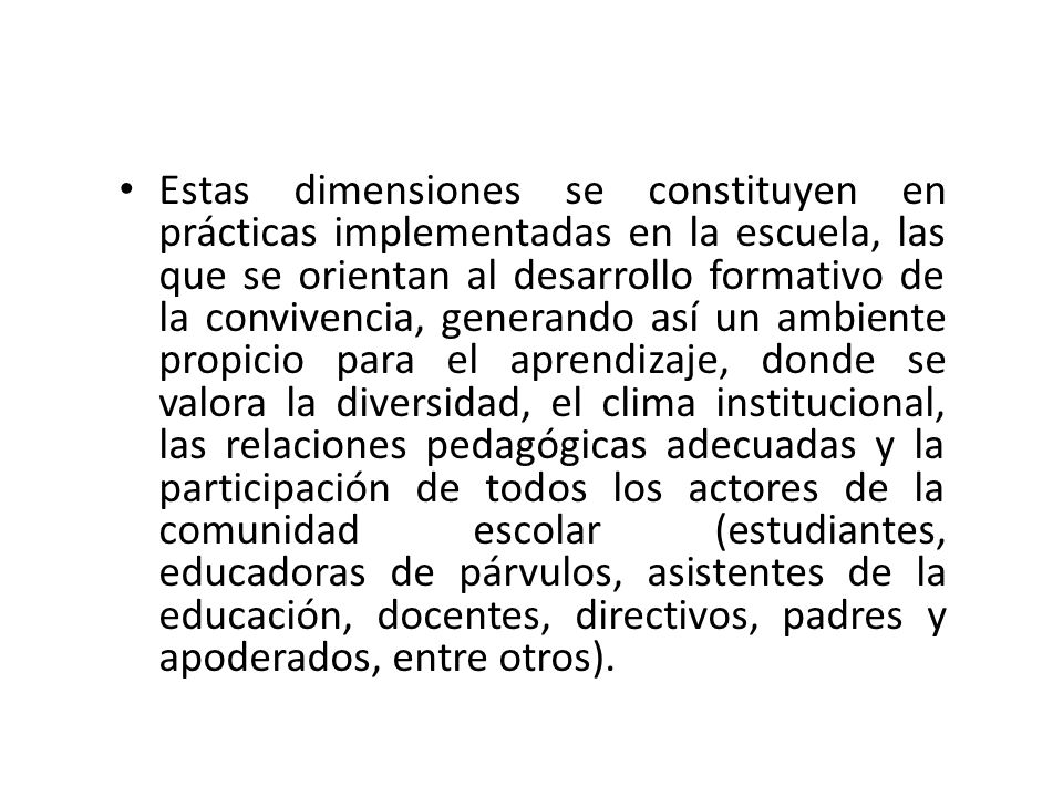 Estas dimensiones se constituyen en prácticas implementadas en la escuela, las que se orientan al desarrollo formativo de la convivencia, generando así un ambiente propicio para el aprendizaje, donde se valora la diversidad, el clima institucional, las relaciones pedagógicas adecuadas y la participación de todos los actores de la comunidad escolar (estudiantes, educadoras de párvulos, asistentes de la educación, docentes, directivos, padres y apoderados, entre otros).