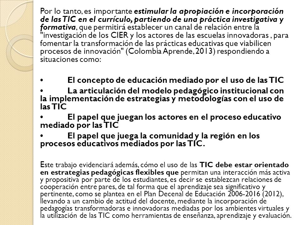 Por lo tanto, es importante estimular la apropiación e incorporación de las TIC en el currículo, partiendo de una práctica investigativa y formativa, que permitirá establecer un canal de relación entre la investigación de los CIER y los actores de las escuelas innovadoras , para fomentar la transformación de las prácticas educativas que viabilicen procesos de innovación (Colombia Aprende, 2013) respondiendo a situaciones como: