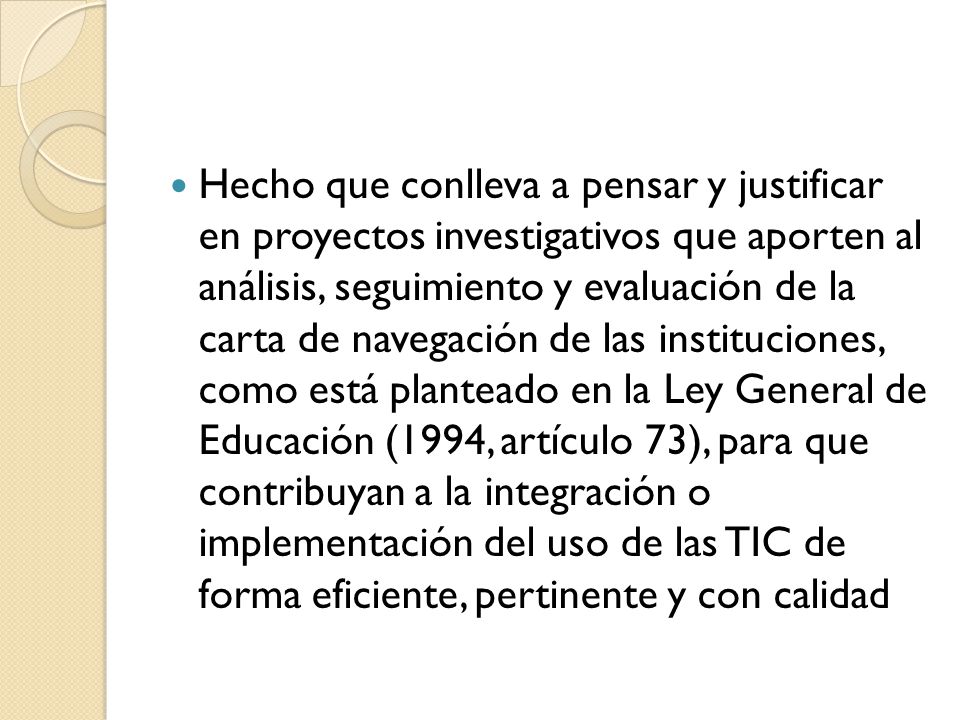 Hecho que conlleva a pensar y justificar en proyectos investigativos que aporten al análisis, seguimiento y evaluación de la carta de navegación de las instituciones, como está planteado en la Ley General de Educación (1994, artículo 73), para que contribuyan a la integración o implementación del uso de las TIC de forma eficiente, pertinente y con calidad