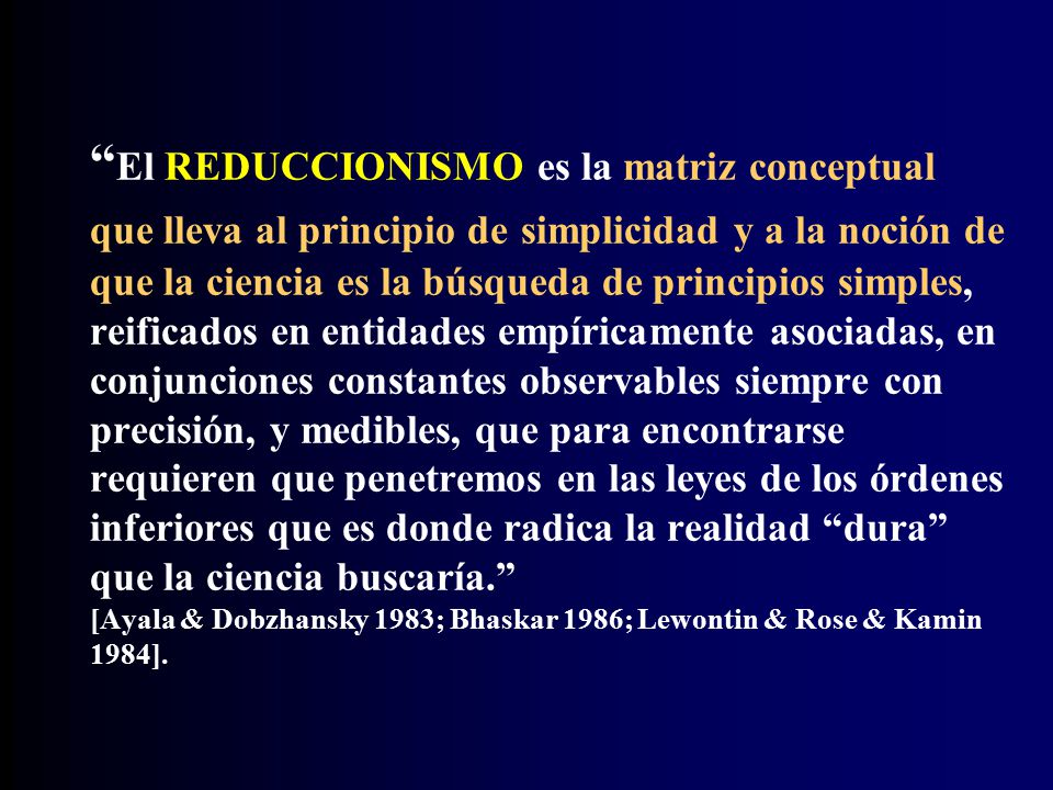 El REDUCCIONISMO es la matriz conceptual que lleva al principio de simplicidad y a la noción de que la ciencia es la búsqueda de principios simples, reificados en entidades empíricamente asociadas, en conjunciones constantes observables siempre con precisión, y medibles, que para encontrarse requieren que penetremos en las leyes de los órdenes inferiores que es donde radica la realidad dura que la ciencia buscaría. [Ayala & Dobzhansky 1983; Bhaskar 1986; Lewontin & Rose & Kamin 1984].