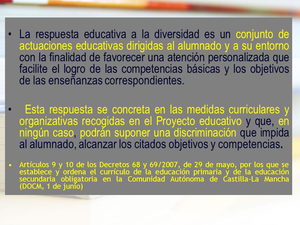 La respuesta educativa a la diversidad es un conjunto de actuaciones educativas dirigidas al alumnado y a su entorno con la finalidad de favorecer una atención personalizada que facilite el logro de las competencias básicas y los objetivos de las enseñanzas correspondientes.