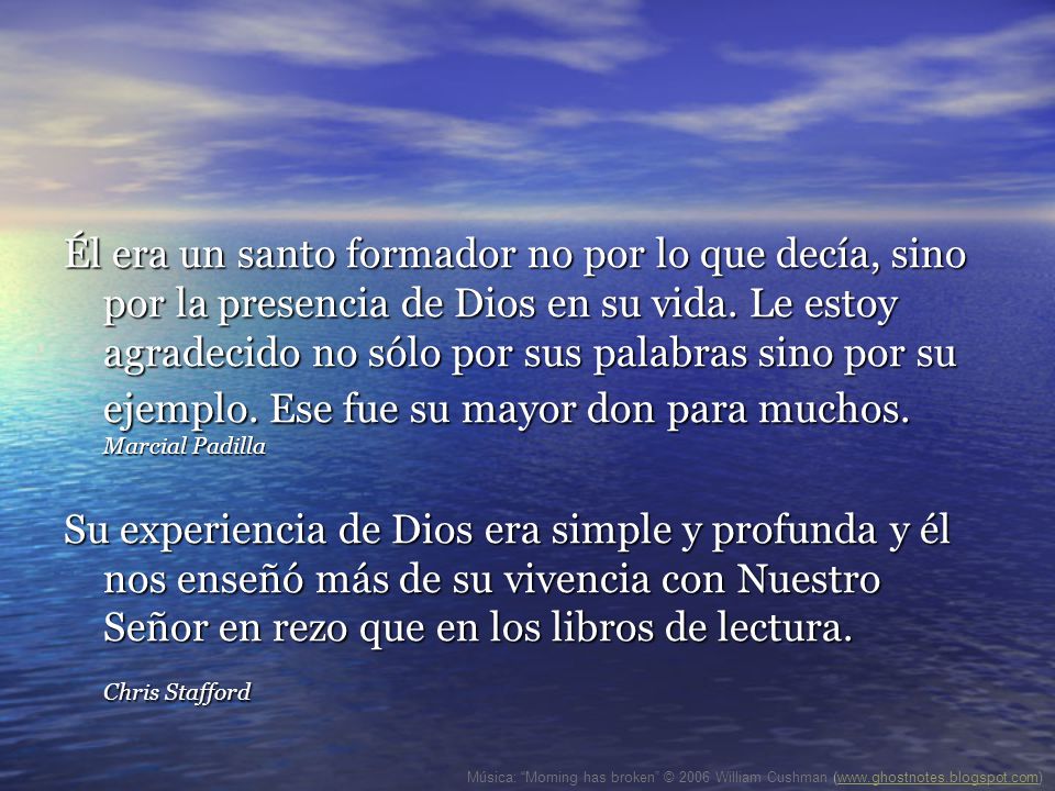 Él era un santo formador no por lo que decía, sino por la presencia de Dios en su vida. Le estoy agradecido no sólo por sus palabras sino por su ejemplo. Ese fue su mayor don para muchos. Marcial Padilla