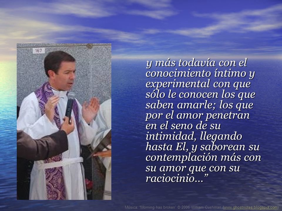 y más todavía con el conocimiento íntimo y experimental con que sólo le conocen los que saben amarle; los que por el amor penetran en el seno de su intimidad, llegando hasta El, y saborean su contemplación más con su amor que con su raciocinio...