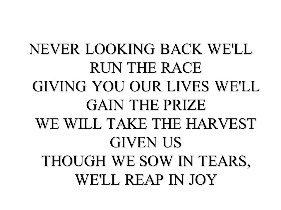 NEVER LOOKING BACK WE LL RUN THE RACE GIVING YOU OUR LIVES WE LL GAIN THE PRIZE WE WILL TAKE THE HARVEST GIVEN US THOUGH WE SOW IN TEARS, WE LL REAP IN JOY