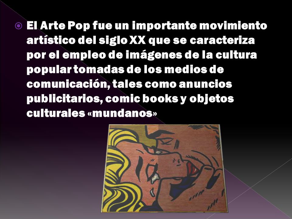 El Arte Pop fue un importante movimiento artístico del siglo XX que se caracteriza por el empleo de imágenes de la cultura popular tomadas de los medios de comunicación, tales como anuncios publicitarios, comic books y objetos culturales «mundanos»