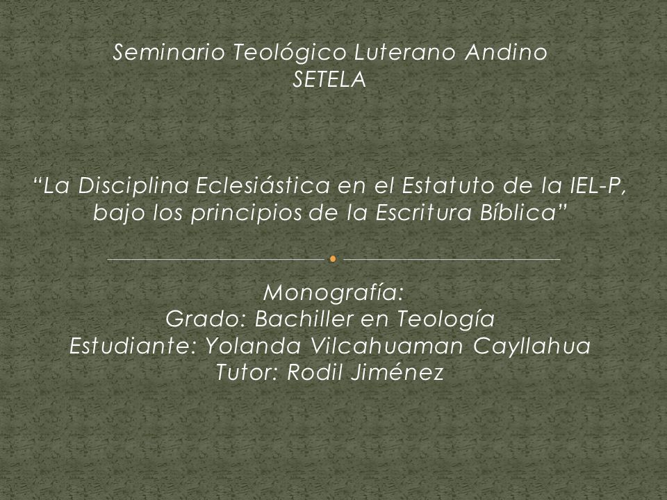 Seminario Teológico Luterano Andino SETELA La Disciplina Eclesiástica en el Estatuto de la IEL-P, bajo los principios de la Escritura Bíblica Monografía: Grado: Bachiller en Teología Estudiante: Yolanda Vilcahuaman Cayllahua Tutor: Rodil Jiménez