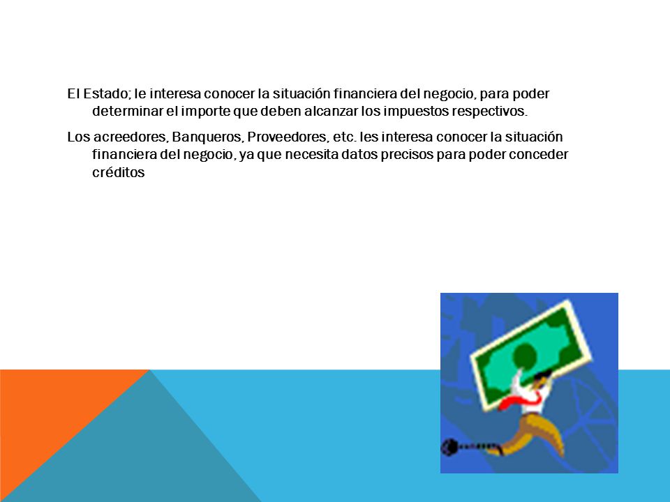 El Estado; le interesa conocer la situación financiera del negocio, para poder determinar el importe que deben alcanzar los impuestos respectivos.
