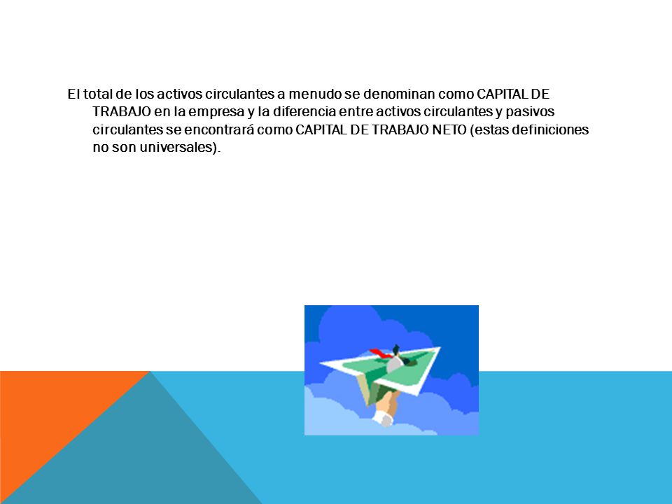 El total de los activos circulantes a menudo se denominan como CAPITAL DE TRABAJO en la empresa y la diferencia entre activos circulantes y pasivos circulantes se encontrará como CAPITAL DE TRABAJO NETO (estas definiciones no son universales).