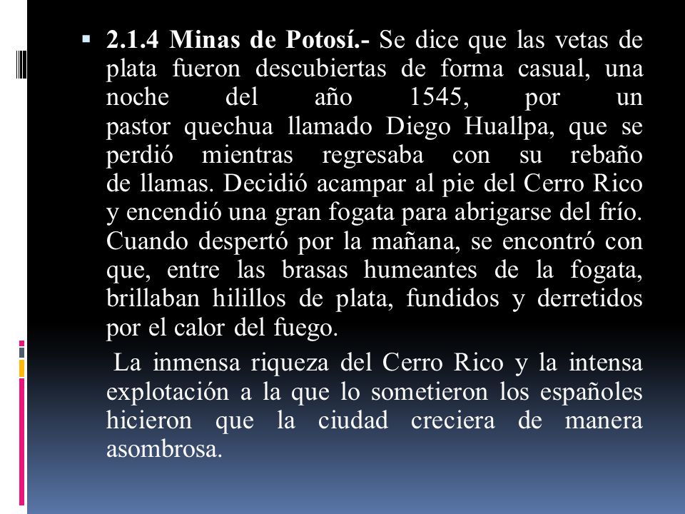 2.1.4 Minas de Potosí.- Se dice que las vetas de plata fueron descubiertas de forma casual, una noche del año 1545, por un pastor quechua llamado Diego Huallpa, que se perdió mientras regresaba con su rebaño de llamas. Decidió acampar al pie del Cerro Rico y encendió una gran fogata para abrigarse del frío. Cuando despertó por la mañana, se encontró con que, entre las brasas humeantes de la fogata, brillaban hilillos de plata, fundidos y derretidos por el calor del fuego.