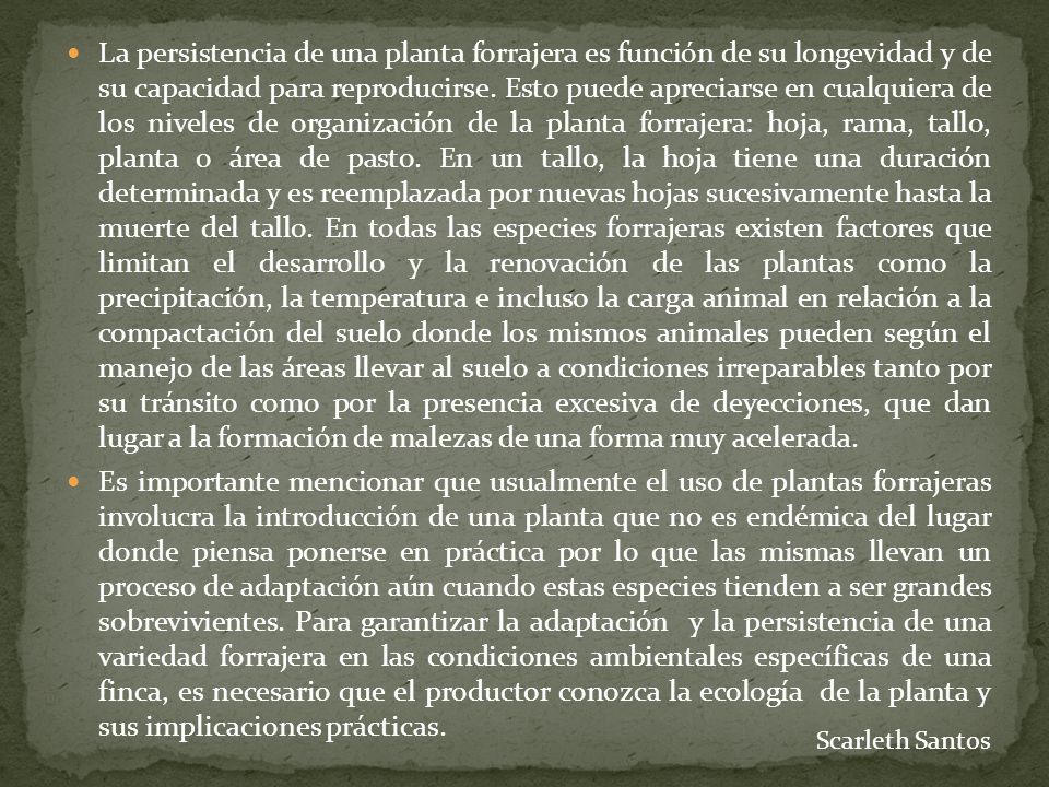 La persistencia de una planta forrajera es función de su longevidad y de su capacidad para reproducirse. Esto puede apreciarse en cualquiera de los niveles de organización de la planta forrajera: hoja, rama, tallo, planta o área de pasto. En un tallo, la hoja tiene una duración determinada y es reemplazada por nuevas hojas sucesivamente hasta la muerte del tallo. En todas las especies forrajeras existen factores que limitan el desarrollo y la renovación de las plantas como la precipitación, la temperatura e incluso la carga animal en relación a la compactación del suelo donde los mismos animales pueden según el manejo de las áreas llevar al suelo a condiciones irreparables tanto por su tránsito como por la presencia excesiva de deyecciones, que dan lugar a la formación de malezas de una forma muy acelerada.