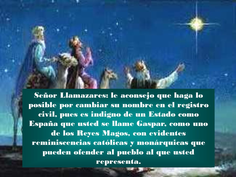 Señor Llamazares: le aconsejo que haga lo posible por cambiar su nombre en el registro civil, pues es indigno de un Estado como España que usted se llame Gaspar, como uno de los Reyes Magos, con evidentes reminiscencias católicas y monárquicas que pueden ofender al pueblo al que usted representa.