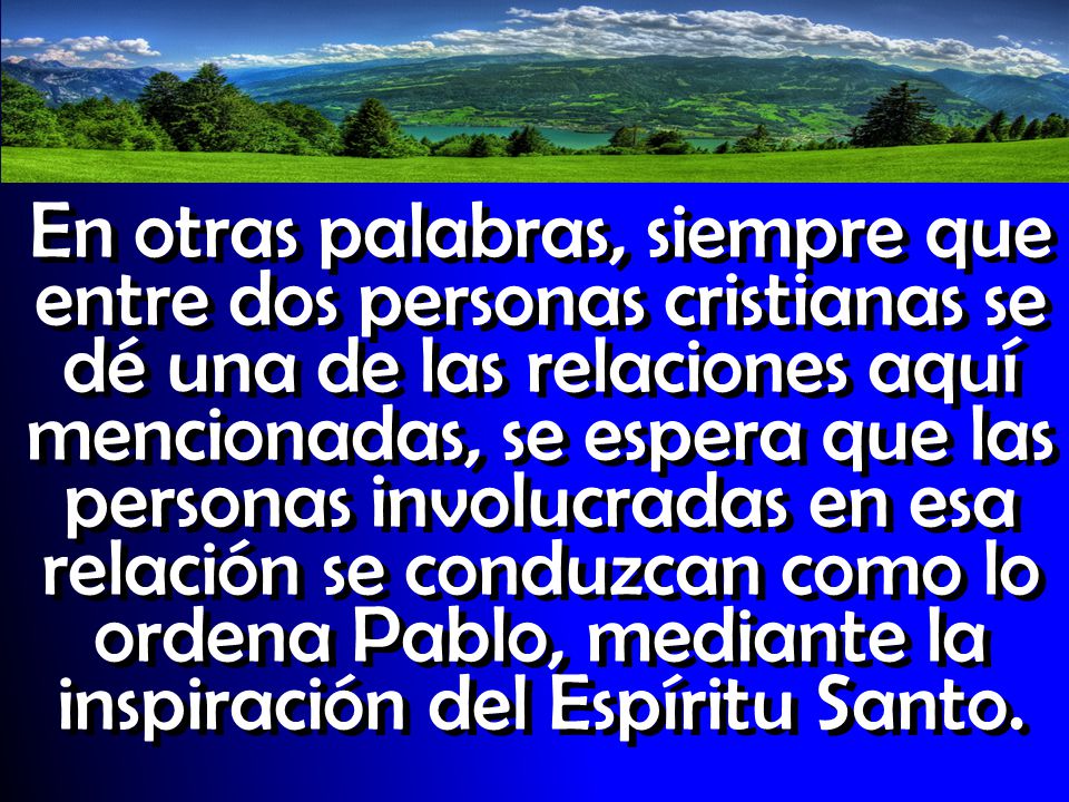 En otras palabras, siempre que entre dos personas cristianas se dé una de las relaciones aquí mencionadas, se espera que las personas involucradas en esa relación se conduzcan como lo ordena Pablo, mediante la inspiración del Espíritu Santo.