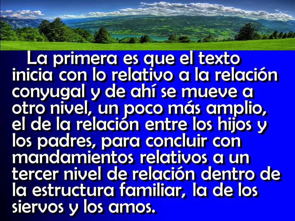 La primera es que el texto inicia con lo relativo a la relación conyugal y de ahí se mueve a otro nivel, un poco más amplio, el de la relación entre los hijos y los padres, para concluir con mandamientos relativos a un tercer nivel de relación dentro de la estructura familiar, la de los siervos y los amos.