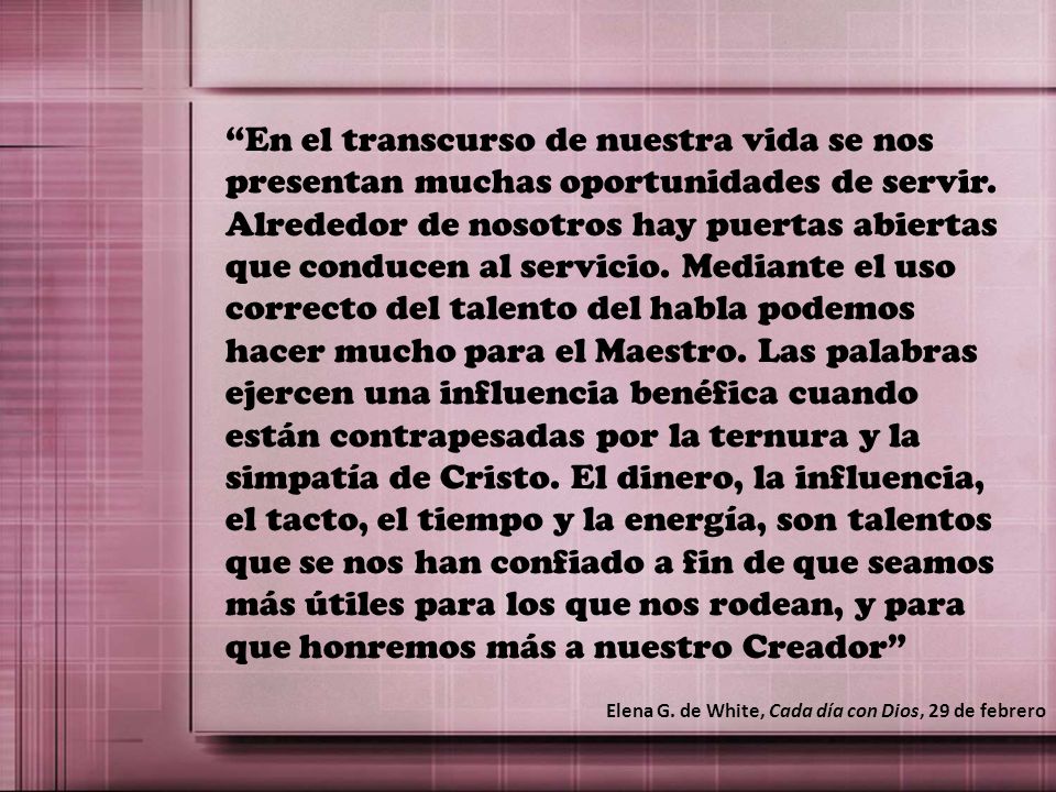 En el transcurso de nuestra vida se nos presentan muchas oportunidades de servir. Alrededor de nosotros hay puertas abiertas que conducen al servicio. Mediante el uso correcto del talento del habla podemos hacer mucho para el Maestro. Las palabras ejercen una influencia benéfica cuando están contrapesadas por la ternura y la simpatía de Cristo. El dinero, la influencia, el tacto, el tiempo y la energía, son talentos que se nos han confiado a fin de que seamos más útiles para los que nos rodean, y para que honremos más a nuestro Creador