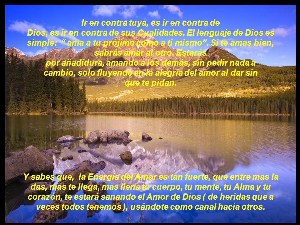 Ir en contra tuya, es ir en contra de Dios, es ir en contra de sus Cualidades. El lenguaje de Dios es simple: ama a tu prójimo como a ti mismo . Si te amas bien, sabrás amar al otro. Estarás por añadidura, amando a los demás, sin pedir nada a cambio, solo fluyendo en la alegría del amor al dar sin que te pidan.