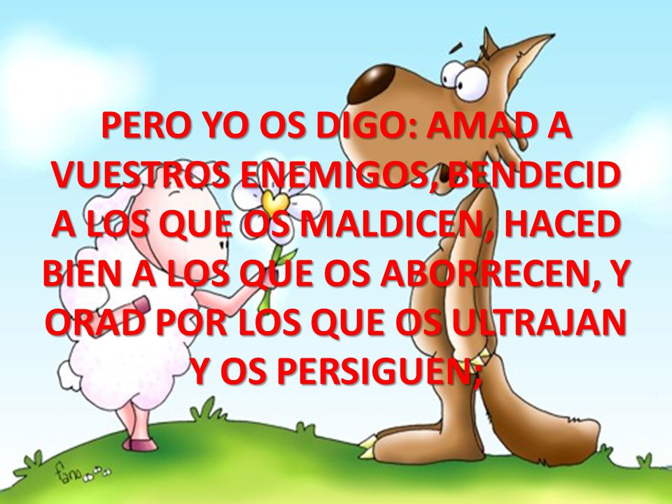 PERO YO OS DIGO: AMAD A VUESTROS ENEMIGOS, BENDECID A LOS QUE OS MALDICEN, HACED BIEN A LOS QUE OS ABORRECEN, Y ORAD POR LOS QUE OS ULTRAJAN Y OS PERSIGUEN;