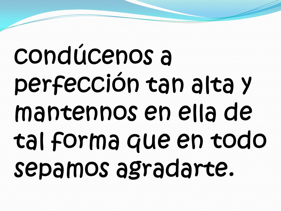 condúcenos a perfección tan alta y mantennos en ella de tal forma que en todo sepamos agradarte.