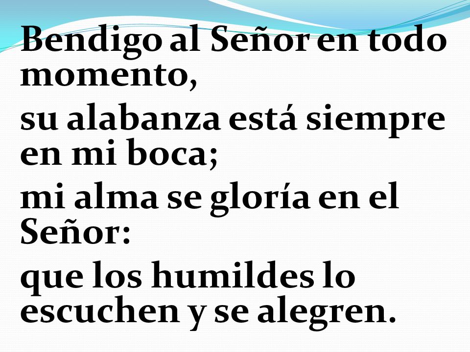 Bendigo al Señor en todo momento, su alabanza está siempre en mi boca; mi alma se gloría en el Señor: que los humildes lo escuchen y se alegren.