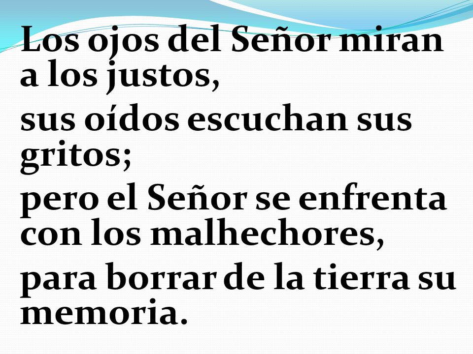 Los ojos del Señor miran a los justos, sus oídos escuchan sus gritos; pero el Señor se enfrenta con los malhechores, para borrar de la tierra su memoria.
