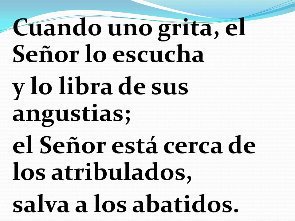Cuando uno grita, el Señor lo escucha y lo libra de sus angustias; el Señor está cerca de los atribulados, salva a los abatidos.
