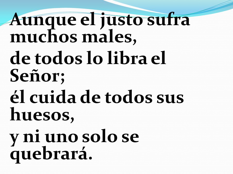 Aunque el justo sufra muchos males, de todos lo libra el Señor; él cuida de todos sus huesos, y ni uno solo se quebrará.