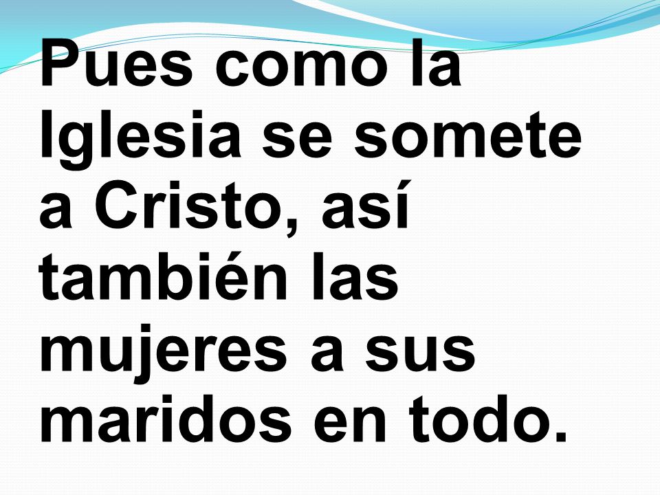 Pues como la Iglesia se somete a Cristo, así también las mujeres a sus maridos en todo.