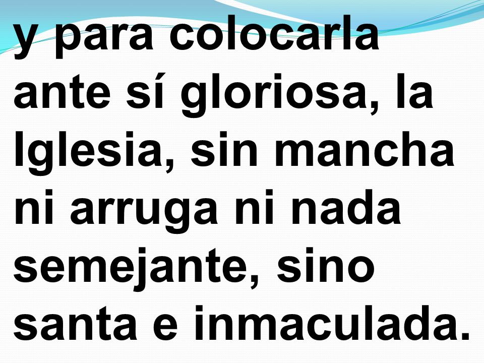 y para colocarla ante sí gloriosa, la Iglesia, sin mancha ni arruga ni nada semejante, sino santa e inmaculada.