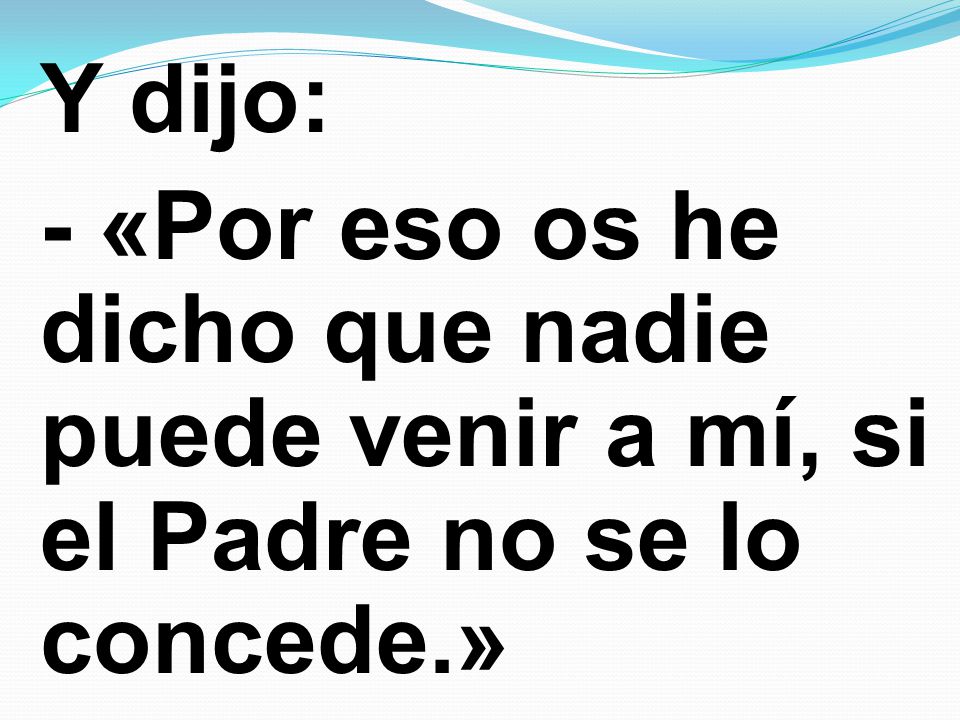 Y dijo: - «Por eso os he dicho que nadie puede venir a mí, si el Padre no se lo concede.»