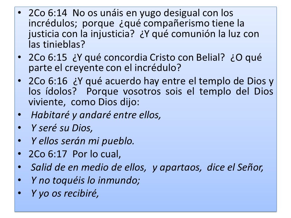 2Co 6:14 No os unáis en yugo desigual con los incrédulos; porque ¿qué compañerismo tiene la justicia con la injusticia ¿Y qué comunión la luz con las tinieblas