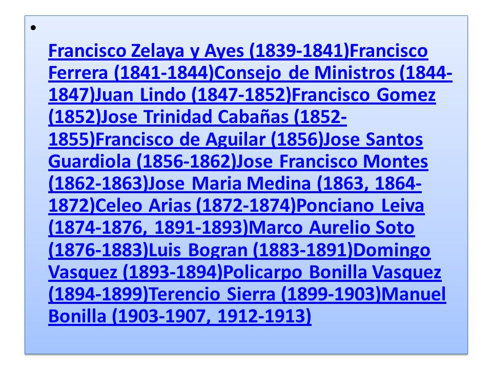 Francisco Zelaya y Ayes ( )Francisco Ferrera ( )Consejo de Ministros ( )Juan Lindo ( )Francisco Gomez (1852)Jose Trinidad Cabañas ( )Francisco de Aguilar (1856)Jose Santos Guardiola ( )Jose Francisco Montes ( )Jose Maria Medina (1863, )Celeo Arias ( )Ponciano Leiva ( , )Marco Aurelio Soto ( )Luis Bogran ( )Domingo Vasquez ( )Policarpo Bonilla Vasquez ( )Terencio Sierra ( )Manuel Bonilla ( , )