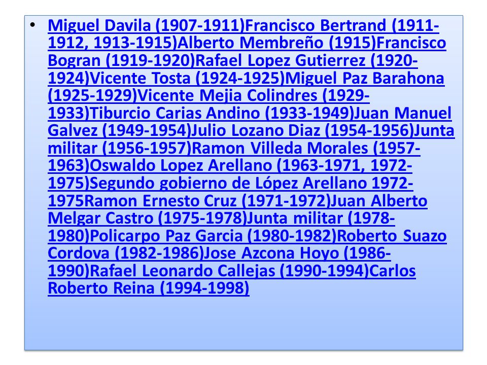 Miguel Davila ( )Francisco Bertrand ( , )Alberto Membreño (1915)Francisco Bogran ( )Rafael Lopez Gutierrez ( )Vicente Tosta ( )Miguel Paz Barahona ( )Vicente Mejia Colindres ( )Tiburcio Carias Andino ( )Juan Manuel Galvez ( )Julio Lozano Diaz ( )Junta militar ( )Ramon Villeda Morales ( )Oswaldo Lopez Arellano ( , )Segundo gobierno de López Arellano Ramon Ernesto Cruz ( )Juan Alberto Melgar Castro ( )Junta militar ( )Policarpo Paz Garcia ( )Roberto Suazo Cordova ( )Jose Azcona Hoyo ( )Rafael Leonardo Callejas ( )Carlos Roberto Reina ( )